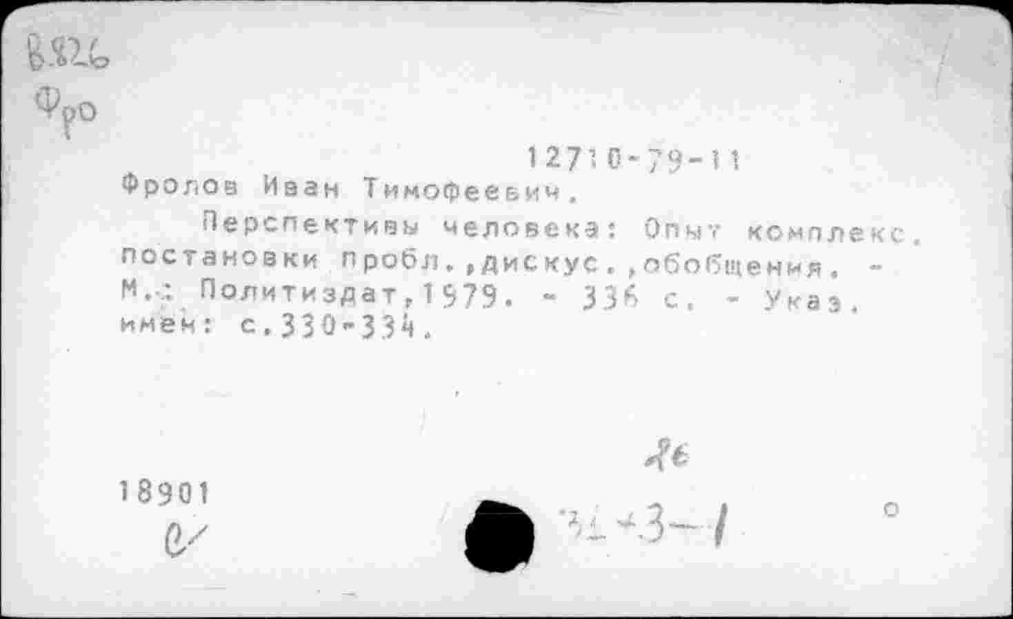 ﻿В.ш,
Фро
12710-79-11
Фролов Иван Тимофеевич.
Перспективы человека: Опыт комплекс, постановки пробл.»дискус.»обобщения. -м.с. Политиздат, 1979. - 336 с. - Указ, имен: с.330-334.
1 8901

о